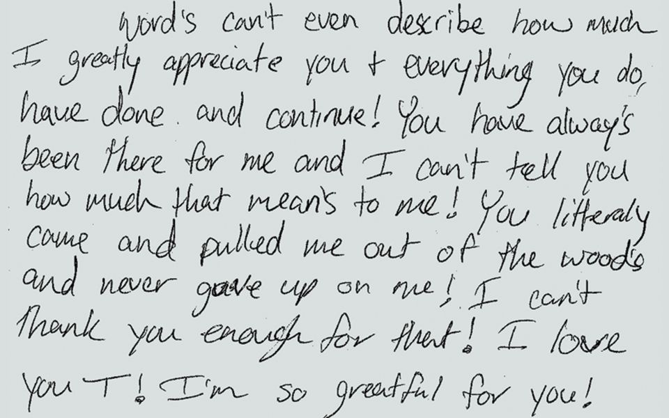 handwritten letter that reads "Words can't even describe how much I greatly appreciate you + everything you do, have done, and continue! You have always been there for me and I can't tell you how much that means to me! You literally came and pulled me out of the woods and never gave up on me! I can't thank you enough for that! I love you T! I am so grateful for you!"